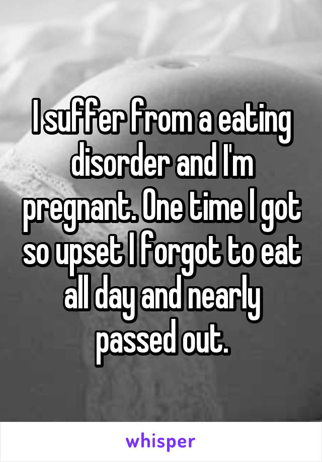 I suffer from a eating disorder and I'm pregnant. One time I got so upset I forgot to eat all day and nearly passed out.