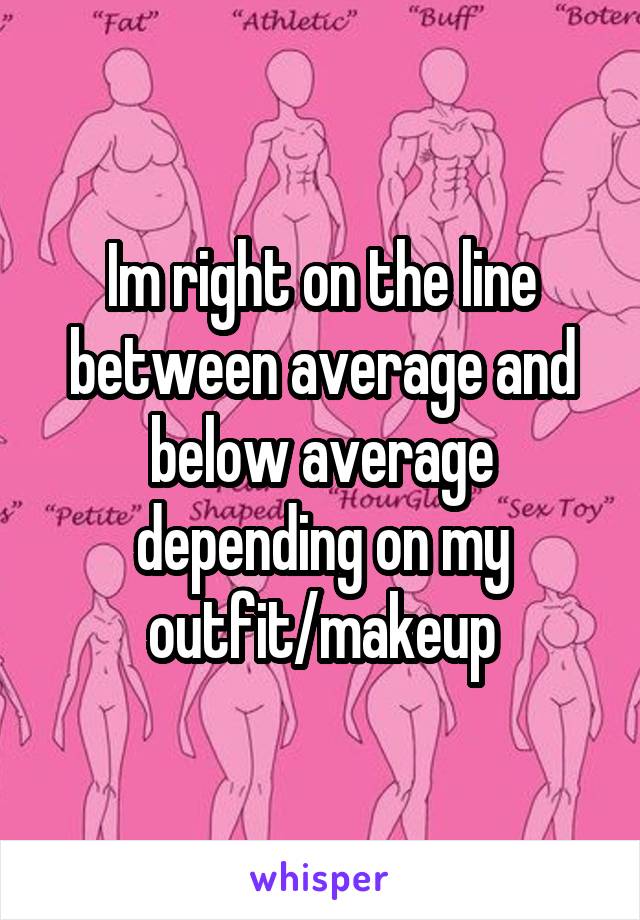 Im right on the line between average and below average depending on my outfit/makeup