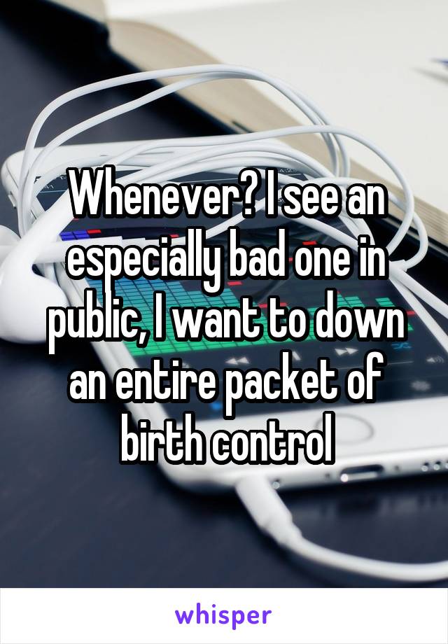 Whenever​ I see an especially bad one in public, I want to down an entire packet of birth control