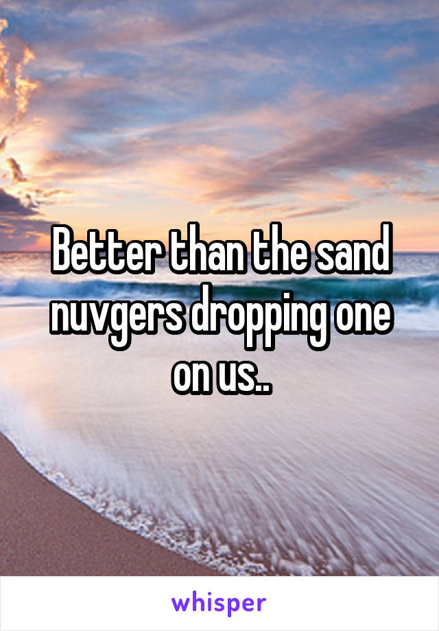 Better than the sand nuvgers dropping one on us..