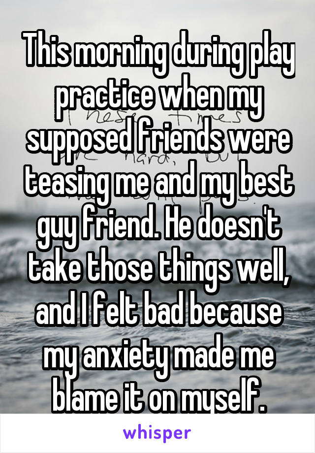 This morning during play practice when my supposed friends were teasing me and my best guy friend. He doesn't take those things well, and I felt bad because my anxiety made me blame it on myself.