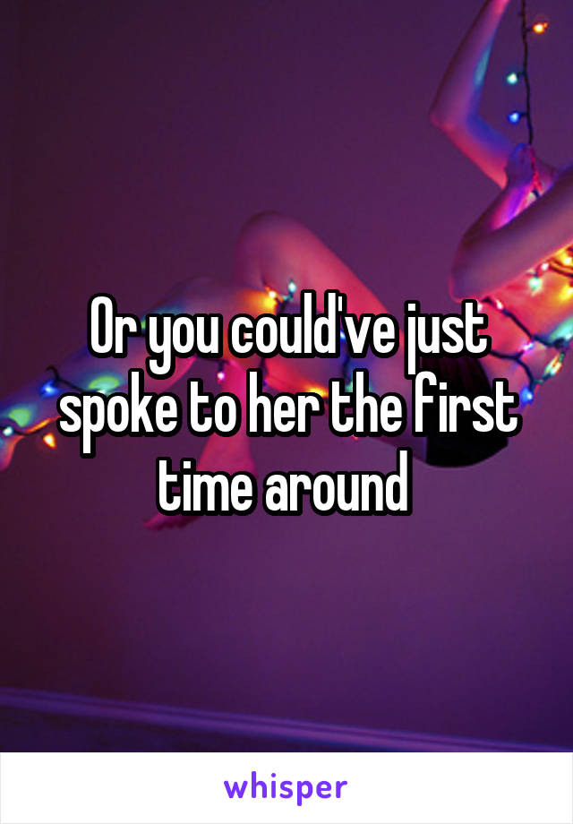 Or you could've just spoke to her the first time around 