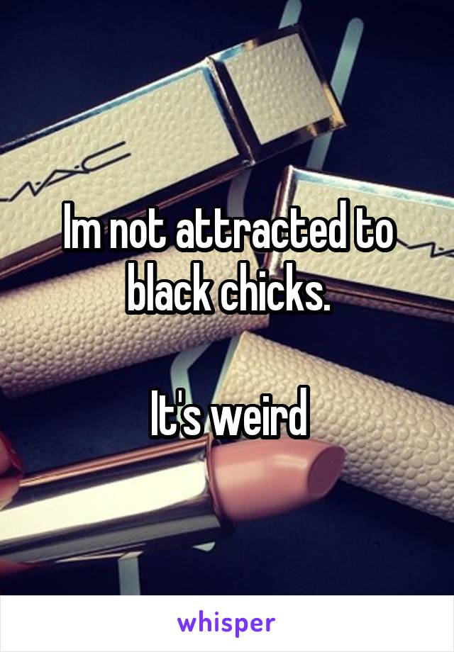 Im not attracted to black chicks.

It's weird