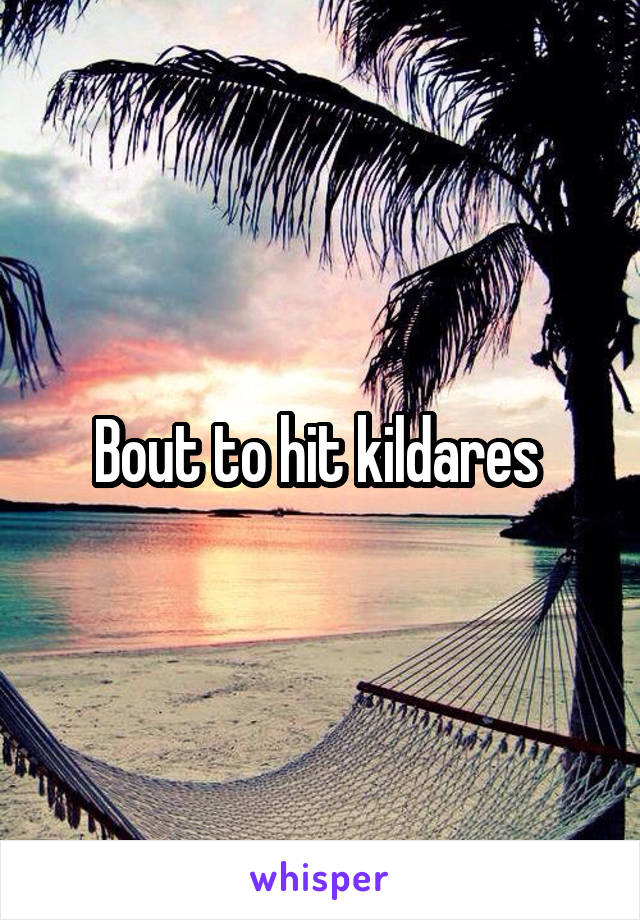 Bout to hit kildares 