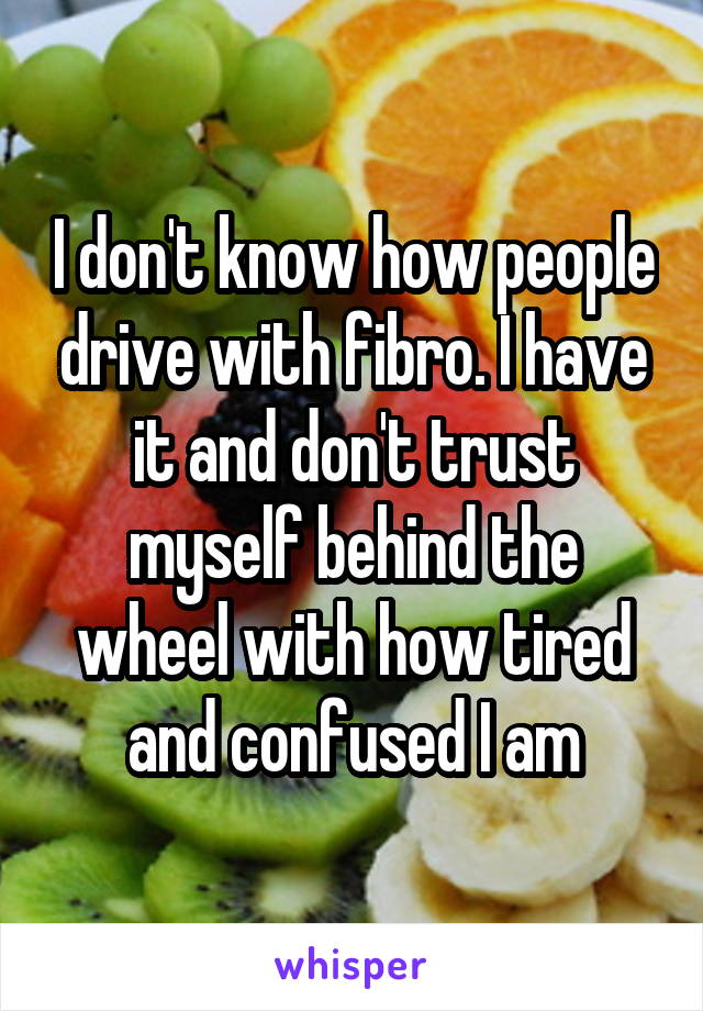 I don't know how people drive with fibro. I have it and don't trust myself behind the wheel with how tired and confused I am