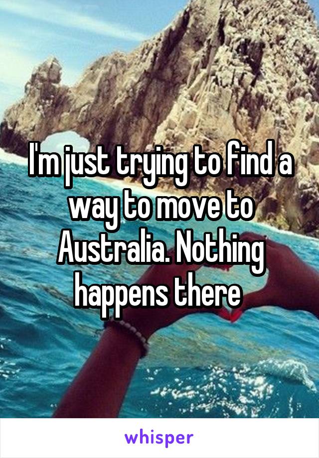 I'm just trying to find a way to move to Australia. Nothing happens there 