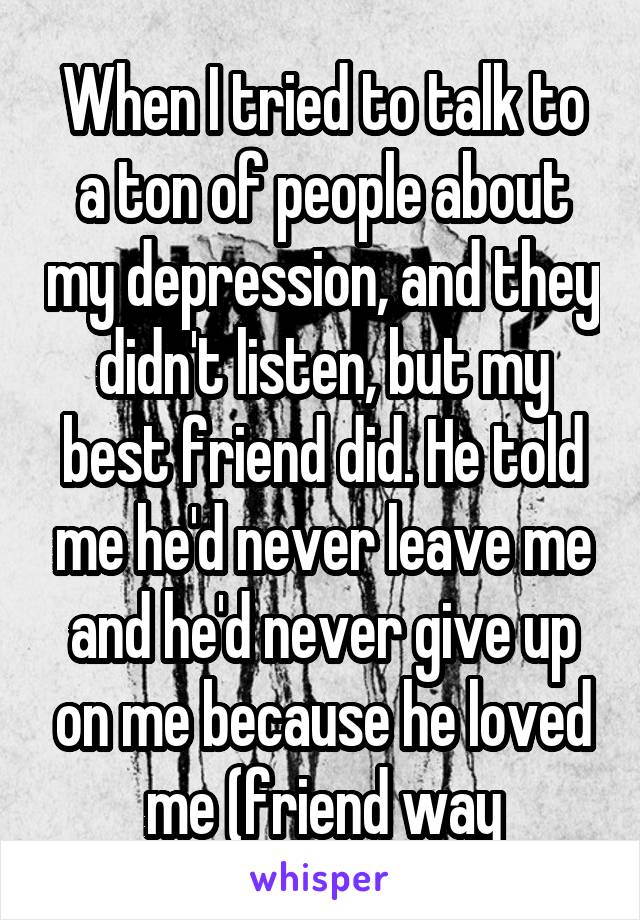 When I tried to talk to a ton of people about my depression, and they didn't listen, but my best friend did. He told me he'd never leave me and he'd never give up on me because he loved me (friend way