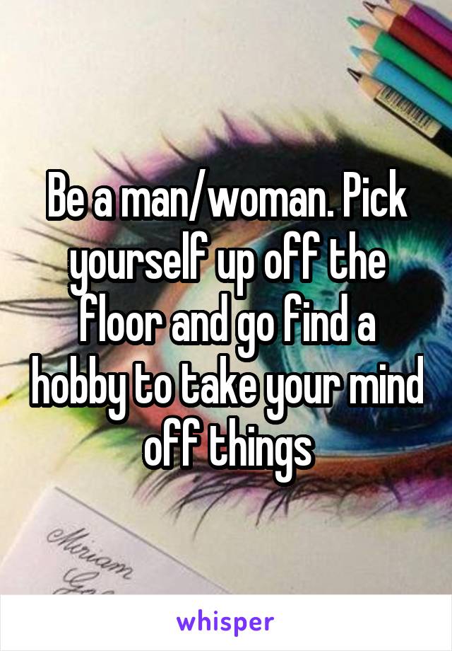 Be a man/woman. Pick yourself up off the floor and go find a hobby to take your mind off things