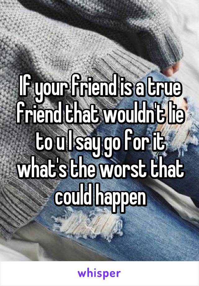 If your friend is a true friend that wouldn't lie to u I say go for it what's the worst that could happen