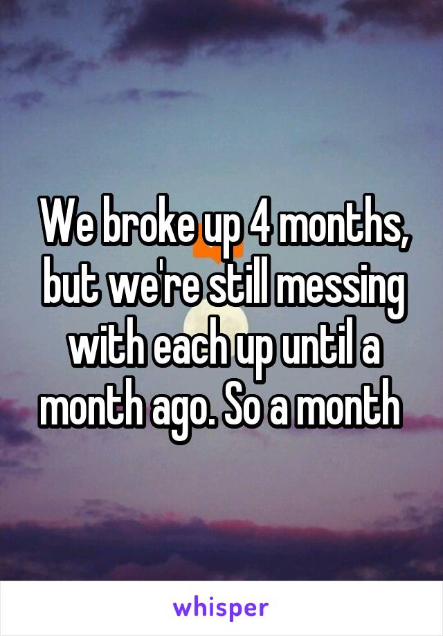We broke up 4 months, but we're still messing with each up until a month ago. So a month 