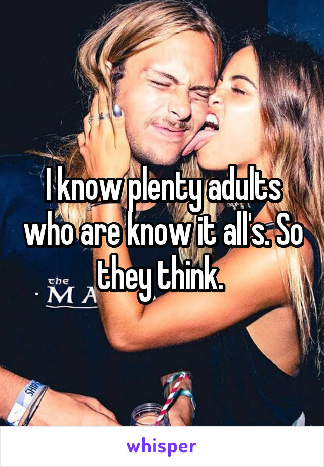 I know plenty adults who are know it all's. So they think. 