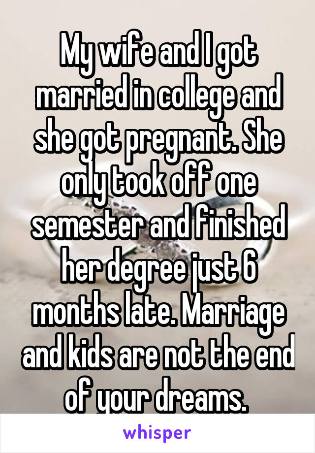 My wife and I got married in college and she got pregnant. She only took off one semester and finished her degree just 6 months late. Marriage and kids are not the end of your dreams. 
