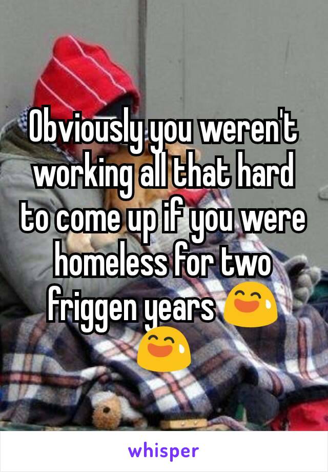 Obviously you weren't working all that hard to come up if you were homeless for two friggen years 😅😅