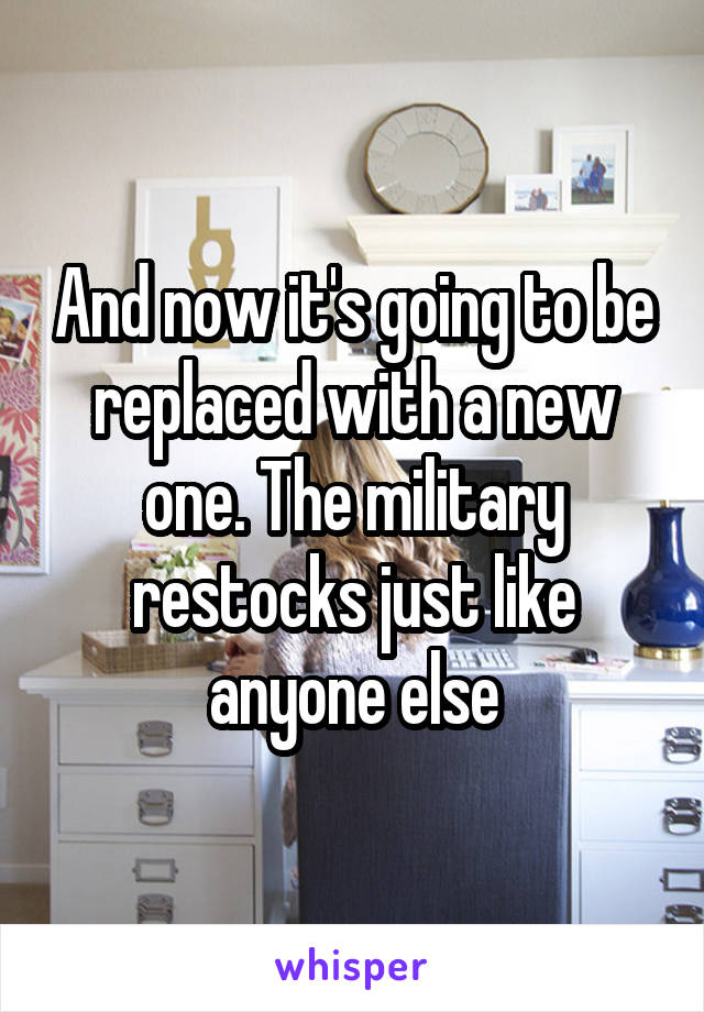 And now it's going to be replaced with a new one. The military restocks just like anyone else