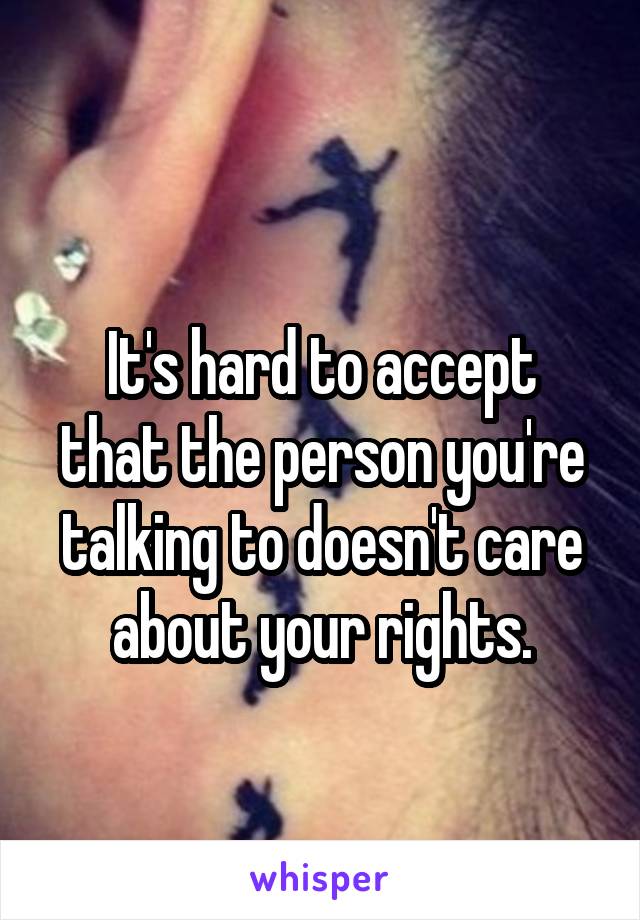 
It's hard to accept that the person you're talking to doesn't care about your rights.