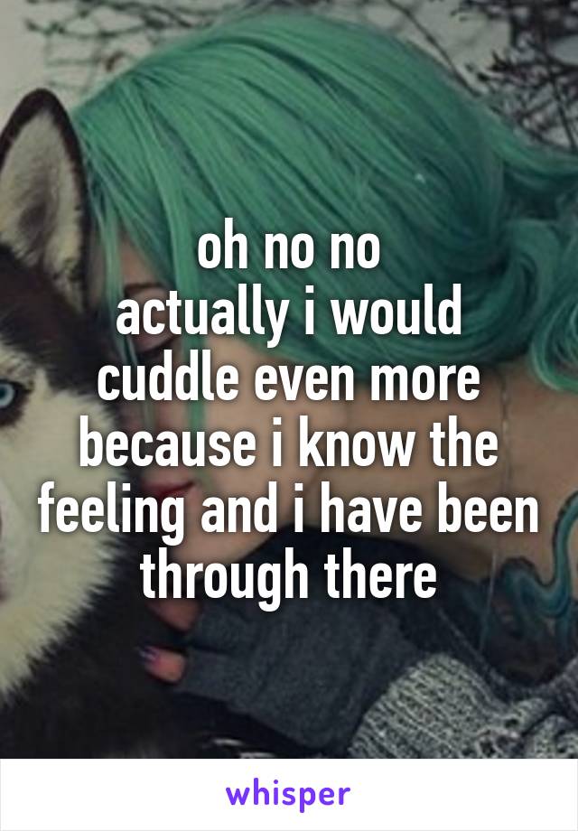 oh no no
actually i would cuddle even more because i know the feeling and i have been through there