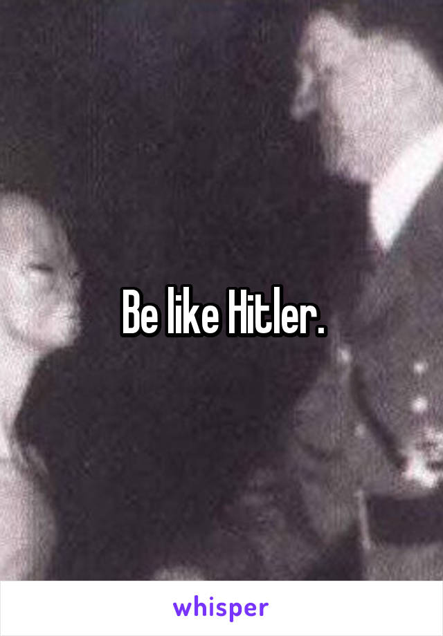 Be like Hitler.