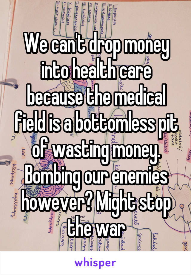 We can't drop money into health care because the medical field is a bottomless pit of wasting money. Bombing our enemies however? Might stop the war