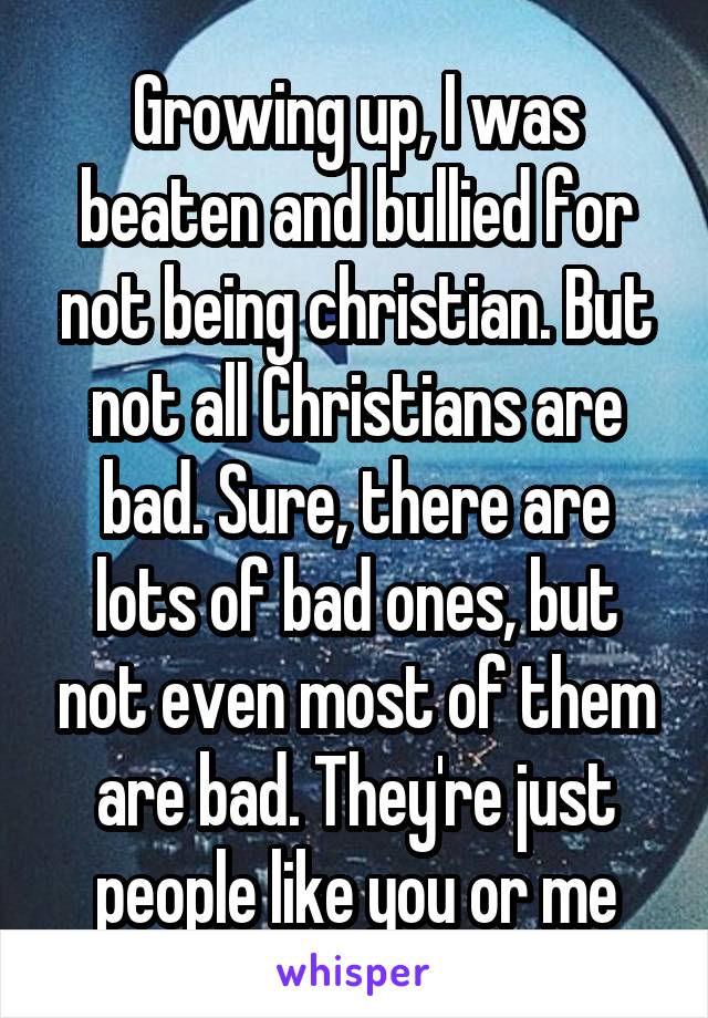 Growing up, I was beaten and bullied for not being christian. But not all Christians are bad. Sure, there are lots of bad ones, but not even most of them are bad. They're just people like you or me