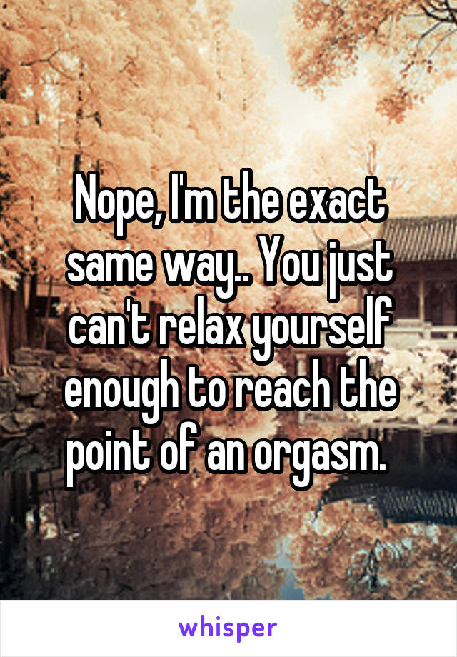 Nope, I'm the exact same way.. You just can't relax yourself enough to reach the point of an orgasm. 