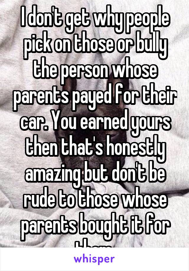 I don't get why people pick on those or bully the person whose parents payed for their car. You earned yours then that's honestly amazing but don't be rude to those whose parents bought it for them 