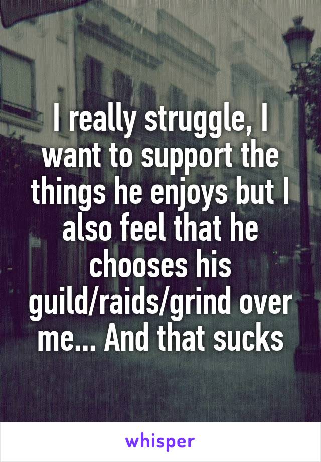 I really struggle, I want to support the things he enjoys but I also feel that he chooses his guild/raids/grind over me... And that sucks