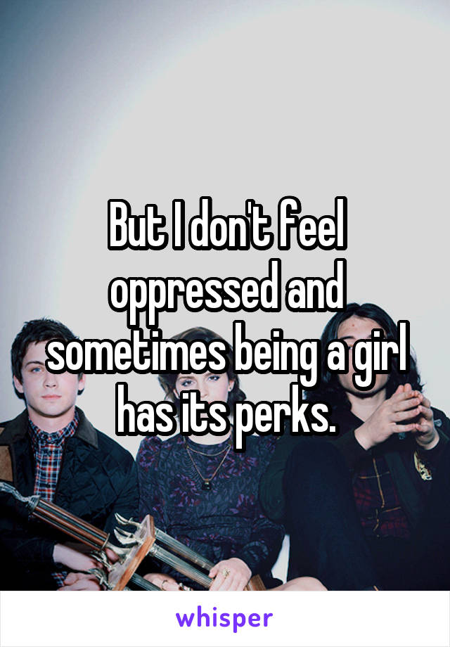 But I don't feel oppressed and sometimes being a girl has its perks.