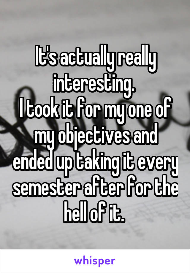 It's actually really interesting. 
I took it for my one of my objectives and ended up taking it every semester after for the hell of it. 