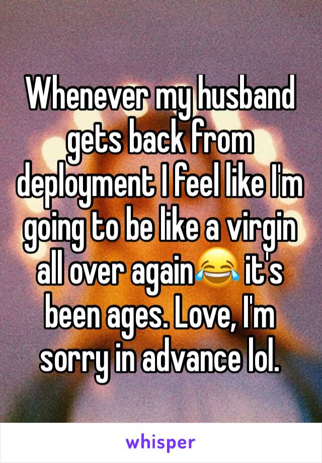 Whenever my husband gets back from deployment I feel like I'm going to be like a virgin all over again😂 it's been ages. Love, I'm sorry in advance lol. 