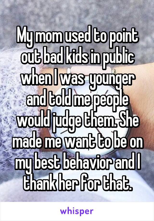 My mom used to point out bad kids in public when I was  younger and told me people would judge them. She made me want to be on my best behavior and I thank her for that.