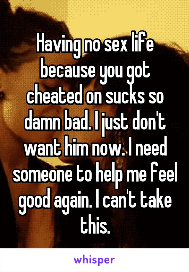 Having no sex life because you got cheated on sucks so damn bad. I just don't want him now. I need someone to help me feel good again. I can't take this.