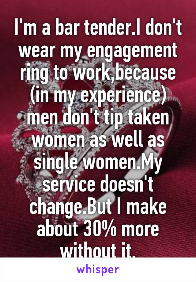 I'm a bar tender.I don't wear my engagement ring to work,because (in my experience) men don't tip taken women as well as single women.My service doesn't change.But I make about 30% more without it.