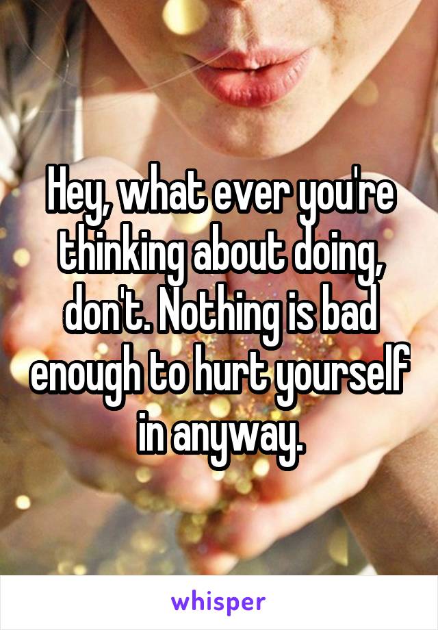 Hey, what ever you're thinking about doing, don't. Nothing is bad enough to hurt yourself in anyway.