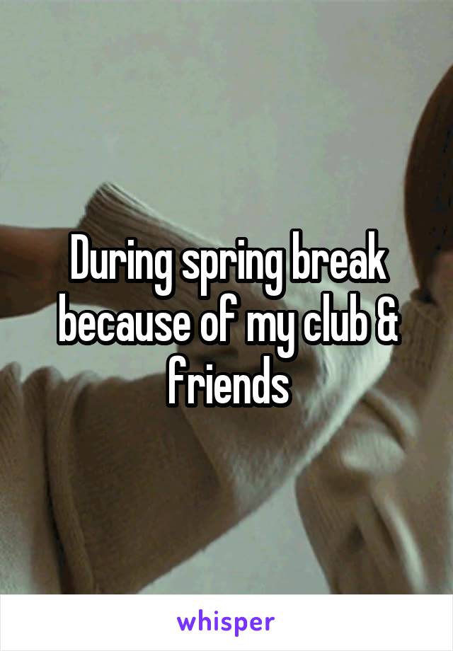 During spring break because of my club & friends