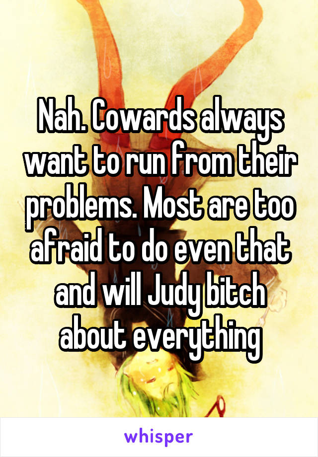 Nah. Cowards always want to run from their problems. Most are too afraid to do even that and will Judy bitch about everything