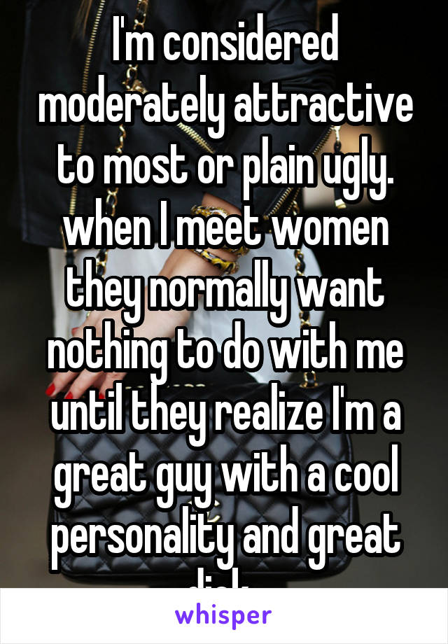 I'm considered moderately attractive to most or plain ugly. when I meet women they normally want nothing to do with me until they realize I'm a great guy with a cool personality and great dick. 