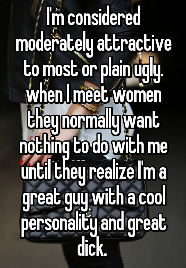 I'm considered moderately attractive to most or plain ugly. when I meet women they normally want nothing to do with me until they realize I'm a great guy with a cool personality and great dick. 