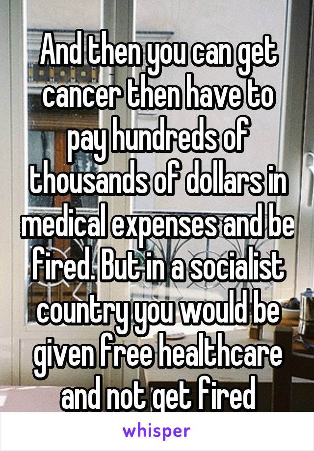 And then you can get cancer then have to pay hundreds of thousands of dollars in medical expenses and be fired. But in a socialist country you would be given free healthcare and not get fired