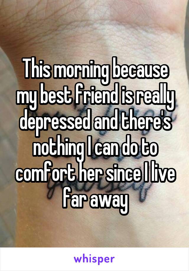 This morning because my best friend is really depressed and there's nothing I can do to comfort her since I live far away