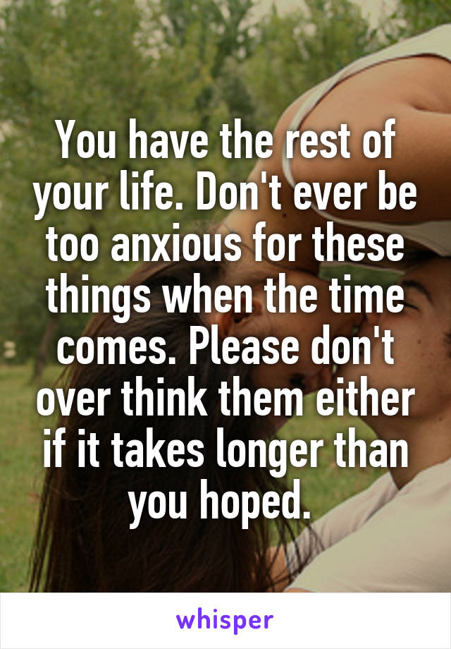 You have the rest of your life. Don't ever be too anxious for these things when the time comes. Please don't over think them either if it takes longer than you hoped. 