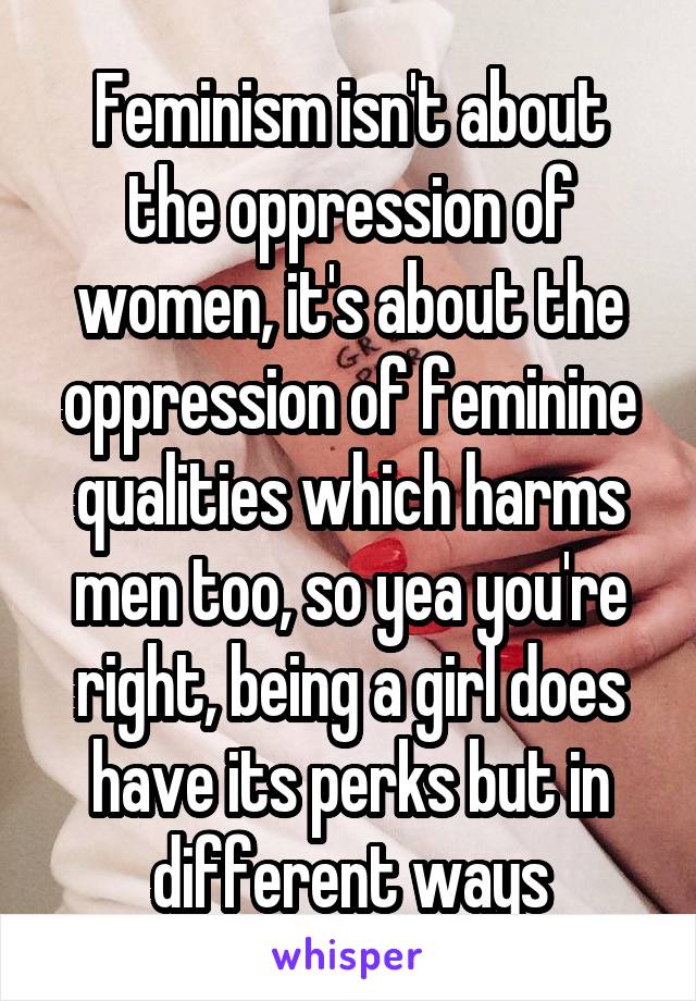 Feminism isn't about the oppression of women, it's about the oppression of feminine qualities which harms men too, so yea you're right, being a girl does have its perks but in different ways