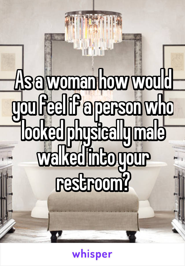 As a woman how would you feel if a person who looked physically male walked into your restroom?