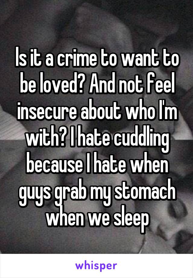 Is it a crime to want to be loved? And not feel insecure about who I'm with? I hate cuddling because I hate when guys grab my stomach when we sleep