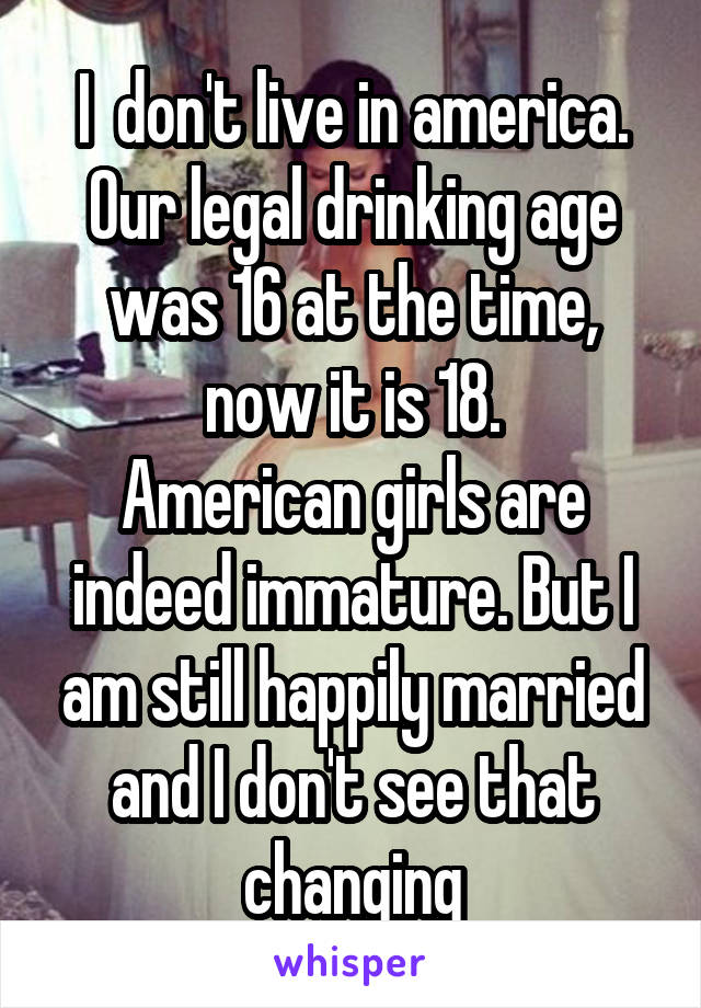 I  don't live in america. Our legal drinking age was 16 at the time, now it is 18.
American girls are indeed immature. But I am still happily married and I don't see that changing