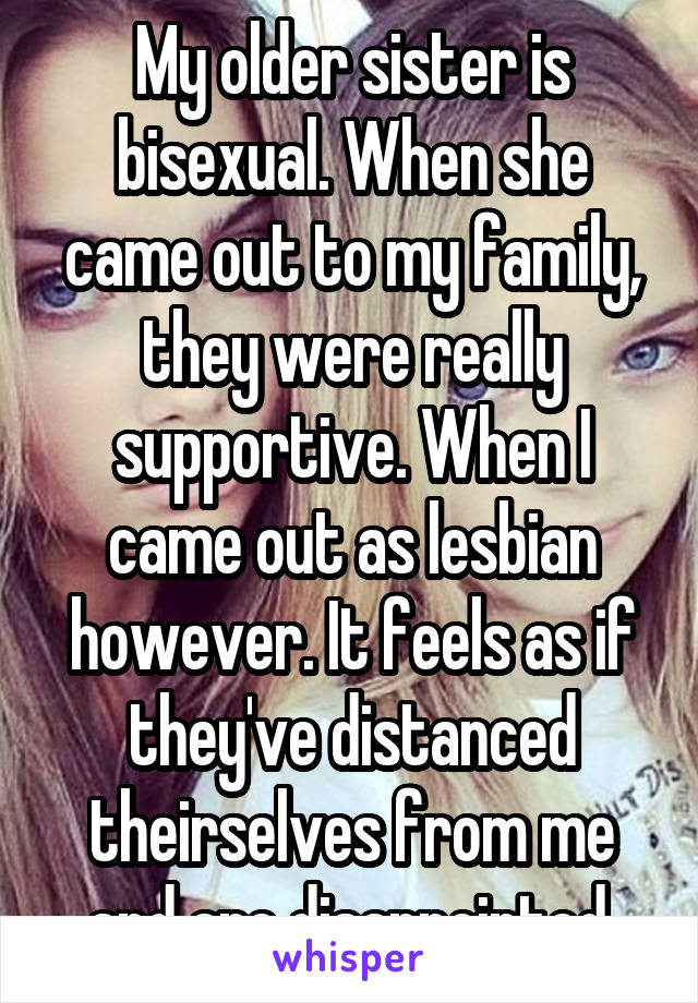 My older sister is bisexual. When she came out to my family, they were really supportive. When I came out as lesbian however. It feels as if they've distanced theirselves from me and are disappointed.