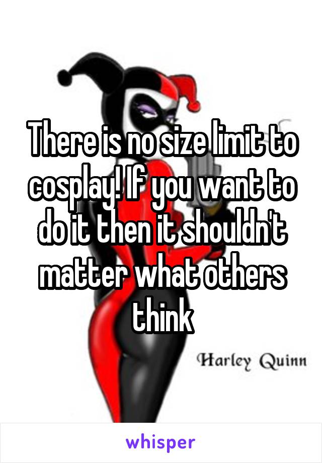 There is no size limit to cosplay! If you want to do it then it shouldn't matter what others think