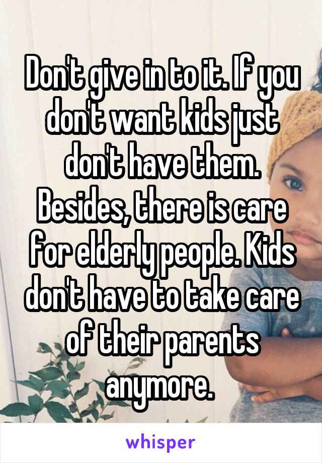 Don't give in to it. If you don't want kids just don't have them. Besides, there is care for elderly people. Kids don't have to take care of their parents anymore. 