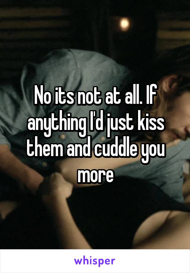 No its not at all. If anything I'd just kiss them and cuddle you more