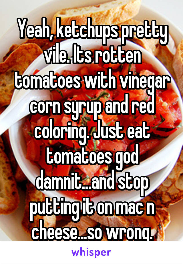 Yeah, ketchups pretty vile. Its rotten tomatoes with vinegar corn syrup and red coloring. Just eat tomatoes god damnit...and stop putting it on mac n cheese...so wrong.
