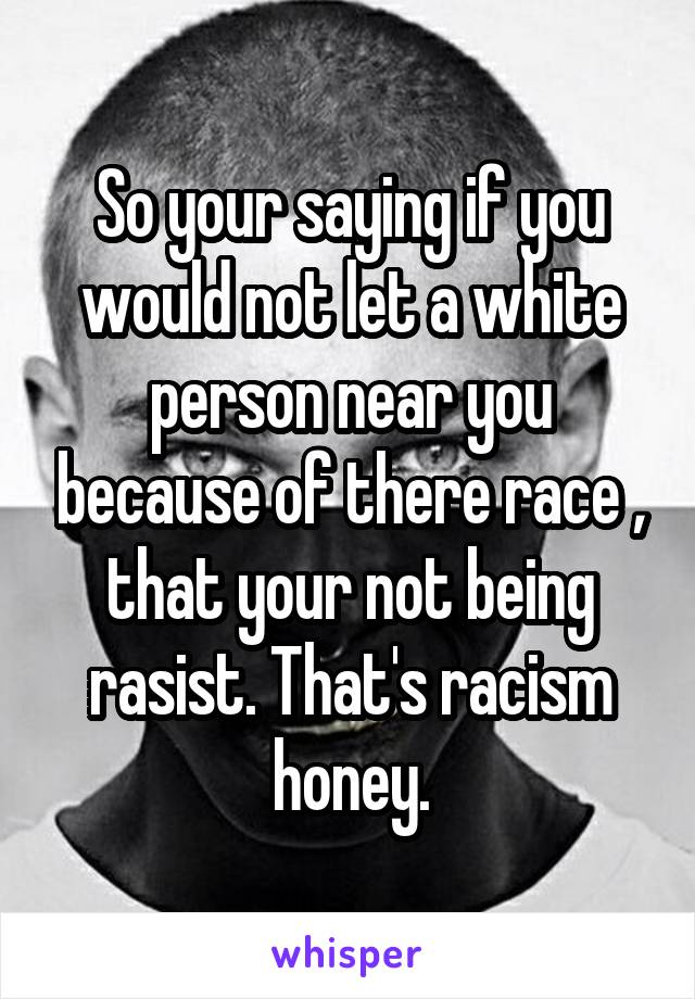 So your saying if you would not let a white person near you because of there race , that your not being rasist. That's racism honey.